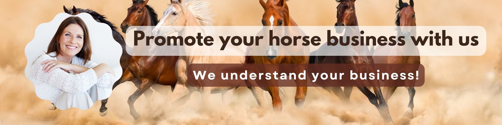 Promote your horse business with us Get the most from of our knowledge in the world of horses and in the world of business. We are horse people. We live horses, we love horses and we know the world of horses. We are also business people. We understand business, we live marketing and we know exactly what you need.When you let us take care of your marketing, you can be sure that you will get the best. Contact us now!